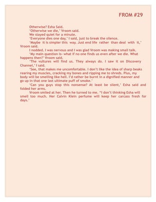 FROM #29
Otherwise? Esha Said.
‘Otherwise we die,’ Vroom said.
We stayed quiet for a minute.
‘Everyone dies one day,’ I said, just to break the silence.
‘Maybe it is simpler this way. Just end life rather than deal with it,’
Vroom said.
I nodded. I was nervous and I was glad Vroom was making small talk.
‘My main question is- what if no one finds us even after we die. What
happens then?’ Vroom said.
‘The vultures will find us. They always do. I saw it on Discovery
Channel,’ I said.
‘See, that makes me uncomfortable. I don’t like the idea of sharp beaks
rearing my muscles, cracking my bones and ripping me to shreds. Plus, my
body will be smelling like hell. I’d rather be burnt in a dignified manner and
go up in that one last ultimate puff of smoke.’
‘Can you guys stop this nonsense? At least be silent,’ Esha said and
folded her arms.
Vroom smiled at her. Then he turned to me. “I don’t thinking Esha will
smell too much. Her Calvin Klein perfume will keep her carcass fresh for
days.’
 
