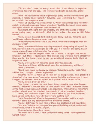 ‘Oh you don’t have to worry about that. I am there to organize
everything. You wait and see, I will work day and night to make it a grand
event.’
‘Mom I’m not worried about organizing a party. I have so be ready to get
married. I hardly know Ganesh,’ Priyanka said, entwining her fingers
nervously in the telephone wire.
‘Huh?’ Of course, you are ready for it. When the families have fixed the
match, bride and groom are happy, why delay? And the boy can’t come again
and again. He is in an important position after all.’
Yeah right, I thought. He was probably one of the thousands of Indian
geeks coding away in Microsoft. $But to his in-laws, he was Mr Bill Gates
himself.
‘Mom, please. I cannot do it next month. Sorry—but no,’ Priyanka said,
‘and I have to keep the phone down now.’
‘What do you mean no? This is too much. You have to disagree with me
always or what/’
‘Mom, how does this have anything to do with disagreeing with you?’ in
fact, how does it have anything to do with you? It is my life, and sorry, I can’t
marry anyone I have only known for five weeks.’
Priyanka’s mother stayed silent for a while. I thought she would
retaliate, but then I figured out: this silence was working more effectively
than words. She knows how to put an emotional stasher knife tight at
Priyanka’s neck.
‘Mom, are you there?’ Priyanka asked after ten seconds.
‘Yes, I am still here. Will be dead soon, but unfortunately still here.’
‘Mom c’mon now…’
‘Don’t even make me happy by mistake,’ Priyanka’s mother said. What
a killer line, I thought. I almost applauded.
Priyanka threw a hand up in the air in exasperation. She grabbed a
stress ball lying near Vroom’s computer across the table and squeezed it hard.
I tugged the headset closer to my ear as Priyanka’s voice turned softer.
‘Mom, please. Don’t do this.’
‘You know I prayed for one hour today…praying you stay happy…
forever,’ Priyanka’s mother said as she broke into tears. Whoever starts
crying first always has an advantage in an argument. This works for Priyanka’s
mother, who at least has obedient tear glands, if not an obedient daughter.
‘Mom, don’t create a scene. I’m at work. What do you want from me/ I
have agreed to the boy. Now why is everyone pushing me?’
‘Isn’t Ganesh nice? What is the problem?’ her mother said in a tragic
tone that could put any Bollywood hero’s mother to shame.
‘Mom, I didn’t say he isn’t nice or there is a problem. I just need time.
‘You aren’t distracted, are you? Are you still talking to that useless call
center chap, what is his name…Shyam.’
I jumped when I heard my name.
‘No mom. That is over. I have told you so many times I have agreed to
Ganesh right?’
 