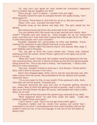 ‘So, why can’t you agree for next month—for everyone’s happiness?
Can’t a mother beg her daughter for this?’
There you go: ‘can’t a mother…’ number II for the night.
Priyanka closed her eyes to compose herself. She spoke slowly, ‘Can I
think about it?’
‘Of course. Think about it. But think for all of us. Not just yourself.’
‘Okay. I will. Just… just give me some time.’
Priyanka hung up the phone and kept still. The girls asked her for
details.
She looked around and threw the stress ball at her monitor.
‘Can you believe this? She wants me to get married next month. Next
month!’ Priyanka said and stood up. ‘They brought me up for twenty-five
years, and they can’t wait more than twenty-five days to get rid of me. What
is with these people—am I such a burden?’
Priyanka repeated her conversation to Esha and Radhika. Vroom
checked his computer to see if Bakshi had sent us any emails.
‘It doesn’t matter right? You have to marry him anyway. Why drag it
out?’ Radhika said to Priyanka.
‘Yes, you get to drive the Lexus sooner too,’ Vroom said, without
looking up from his screen. Screw Vroom. I gave him a firm glare out of the
corner of my eye.
‘What will I wear?’ Esha said. Her somber mood had lightened with the
new announcement. Give her a chance to dress up and she will ignore people
dying around her. ‘This is too short a notice,’ she continued, ‘ I need a new
dress for every ceremony.’
‘Get your designer friends to lend you a few dresses,’ Vroom said to
Esha, with a hint of sarcasm in his voice.
Esha’s face dropped again. Only I saw it, but her eyes became wet. She
took a tissue from her purse. She pretended to fix her lipstick and casually
wiped her tears.
‘I’m so not ready for this. In one month I’ll be someone’s wife. Gosh,
little kids will call me auntie,’ Priyanka said.
Everyone discussed the pros and cons of Priyanka getting married in
four weeks. Most of them felt getting married so quickly wasn’t such a big
deal once she had chosen the guy. Of course, most people don’t give a damn
about me as well.
In the midst of the discussion the systems guy returned to our desk.
‘What happened here?’ he said from under the table. ‘Looks like
someone ripped these wires apart.’
‘I don’t know,’ I said. ‘See if we can get some traffic again.’
Priyanka’s mother and her words—‘the useless call center boy’—
resounded in my mind. I remembered the time when Priyanka told me her
mother’s views on me. It was not long ago: it was one of our last dates at
Mocha Café.
 