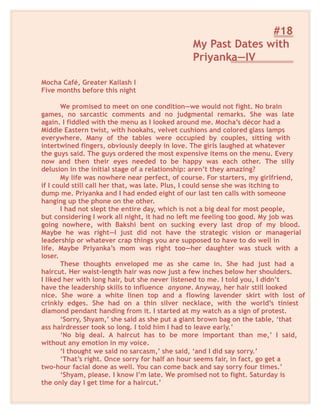 #18
My Past Dates with
Priyanka—IV
Mocha Café, Greater Kailash I
Five months before this night
We promised to meet on one condition—we would not fight. No brain
games, no sarcastic comments and no judgmental remarks. She was late
again. I fiddled with the menu as I looked around me. Mocha’s décor had a
Middle Eastern twist, with hookahs, velvet cushions and colored glass lamps
everywhere. Many of the tables were occupied by couples, sitting with
intertwined fingers, obviously deeply in love. The girls laughed at whatever
the guys said. The guys ordered the most expensive items on the menu. Every
now and then their eyes needed to be happy was each other. The silly
delusion in the initial stage of a relationship: aren’t they amazing?
My life was nowhere near perfect, of course. For starters, my girlfriend,
if I could still call her that, was late. Plus, I could sense she was itching to
dump me. Priyanka and I had ended eight of our last ten calls with someone
hanging up the phone on the other.
I had not slept the entire day, which is not a big deal for most people,
but considering I work all night, it had no left me feeling too good. My job was
going nowhere, with Bakshi bent on sucking every last drop of my blood.
Maybe he was right—I just did not have the strategic vision or managerial
leadership or whatever crap things you are supposed to have to do well in
life. Maybe Priyanka’s mom was right too—her daughter was stuck with a
loser.
These thoughts enveloped me as she came in. She had just had a
haircut. Her waist-length hair was now just a few inches below her shoulders.
I liked her with long hair, but she never listened to me. I told you, I didn’t
have the leadership skills to influence anyone. Anyway, her hair still looked
nice. She wore a white linen top and a flowing lavender skirt with lost of
crinkly edges. She had on a thin silver necklace, with the world’s tiniest
diamond pendant handing from it. I started at my watch as a sign of protest.
‘Sorry, Shyam,’ she said as she put a giant brown bag on the table, ‘that
ass hairdresser took so long. I told him I had to leave early.’
‘No big deal. A haircut has to be more important than me,’ I said,
without any emotion in my voice.
‘I thought we said no sarcasm,’ she said, ‘and I did say sorry.’
‘That’s right. Once sorry for half an hour seems fair, in fact, go get a
two-hour facial done as well. You can come back and say sorry four times.’
‘Shyam, please. I know I’m late. We promised not to fight. Saturday is
the only day I get time for a haircut.’
 