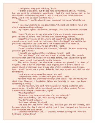 ‘I told you to keep your hair long,’ I said.
‘I did for a long time. But it’s sop hard to maintain it, Shyam. I’m sorry,
but you need to understand sometimes. I had the most boring hair in the
world and I could do nothing with it. And it took one hour to oil the damn
thing. And it feels so hot in the Delhi heat.’
‘Whatever,’ I said in a bored voice, looking at the menu. ‘What do you
want?’
‘I want my Shyam to be in a good moon,’ she said and held my hand. We
didn’t intertwine fingers though.
‘My’ Shyam. I guess I still count, I thought. Girls sure know how to sweet
talk.
‘Hmm…’ I said and let out a big sigh. If she was trying to make peace, I
guess I had to do my bit. ‘We can have their special Maggi noodles.’
‘Maggi? You’ve come all this way to eat Maggi?’ she said, and took the
menu from me. ‘And check this out: ninety bucks for Maggi?’ she said the last
phrase so loudly that the tables and a few waiters next to us heard us.
‘Priyanka, we earn now. We can afford it,’ I said.
‘Order chocolate brownies and ice cream,’ she said. ‘At least something
you don’t get at home.’
‘I thought you said you’ll have whatever I want,’ I said.
‘Yes, but Maggi?’ she said and made a quirky face. Her nostrils
contracted for a second. I had seen that face before, and I could not help but
smile. I saved myself time by ordering the brownie.
The waiter brought the chocolate brownie and placed it in front of
Priyanka. Half a liter of chocolate sauce dripping over a blob of vanilla ice
cream placed precariously over a huge slice of rich chocolate cake. It was a
heart attack served on a plate. Priyanka had two spoons and slid the dish
towards me.
‘Look at me, eating away like a cow,’ she said.
‘Did you have a heart to heart with your mom?’ I said.
Priyanka wiped her chocolate-lined lips with tissue. I felt like kissing her
right then. However, I hesitated. When you hesitate in love, you know
something is wrong.
‘Me and my mom,’ she said, ‘are incapable of having a rational, sane
conversation. I tried to talk to her—about you and my plans to study further.
It sounds like a simple conversation, right?’
‘What happened?’
‘We were crying in seven minutes. Can you believe it?’
‘With your mother, I can. What exactly did she say?’
‘You don’t want to know.’
‘But I have to know,’ I insisted.
‘She said she has never liked you. Because you are not settled, and
because since the day I started dating you I have changed and become an
unaffectionate and cold person.’
‘Unaffectionate? What the…?’ I shouted, my face turning red. ‘How the
hell have I changed you?
 