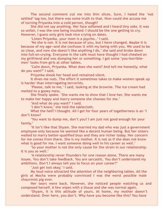 The second comment cut me into thin slices. Sure, I hated the ‘not
settled’ tag too, but there was some truth to that. How could she accuse me
of turning Priyanka into a cold person, though?
She did not say anything. Her face softened and I heard tiny sobs. It was
so unfair, I was the one being insulted: I should be the one getting to cry.
However, I guess only girls look nice crying on dates.
‘Listen Priyanka, your mom is a psycho…’ I said.
‘No she is not. It is not because of you, but I have changed. Maybe it is
because of my age—and she confuses it with my being with you. We used to be
so close, and now she doesn’t like anything I do,’ she said and broke down
into full-on-crying. Everyone in the café must have thought I had cheated on
my girlfriend and was dumping her or something. I got some ‘you-horrible-
men’ looks from girls at other tables.
‘Calm down, Priyanka. What does she want? And tell me honestly, what
do you want?’ I said.
Priyanka shook her head and remained silent.
It dives me nuts. The effort it sometimes takes to make women speak up
is harder than interrogating terrorists.
‘Please, talk to me,’ I said, looking at the brownie. The ice cream had
melted to a gooey mess.
She finally spoke. ‘She wants me to show that I love her. She wants me
to make her happy and marry someone she chooses for me.’
‘And what do you want?’ I said.
‘I don’t know,’ she told the tablecloth.
What the hell? I thought. All I get for four years of togetherness is an ‘I
don’t know?
‘You want to dump me, don’t you? I am just not good enough for your
family.’
‘It isn’t like that Shyam. She married my dad who was just a government
employee only because he seemed like a decent human being. But her sisters
waited to marry better-qualified boys and they are richer today. Her concern
for me comes from there. She is my mother. It is not as if she does not know
what is good for me. I want someone doing well in his career as well.’
‘So your mother is not the only cause for the strain in our relationship.
It is you as well.’
‘A relationship never flounders for one reason alone. There are many
issues. You don’t take feedback. You are sarcastic. You don’t understand my
ambitions. Don’t I always tell you to focus on your career?’
‘Just get lost okay,’ I said.
My loud voice attracted the attention of the neighboring tables. All the
girls at Mocha were probably convinced I was the worst possible male
chauvinist pig ever.
Her tears were back. However, she noticed people watching us and
composed herself. A few wipes with a tissue and she was normal again.
‘Shyam, it is this attitude of yours. At home, my mother doesn’t
understand. Over here, you don’t. Why have you become like this? You have
 
