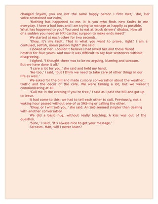 changed Shyam, you are not the same happy person I first met,’ she, her
voice restrained out calm.
‘Nothing has happened to me. It is you who finds new faults in me
everyday. I have a bad boss and I am trying to manage as happily as possible.
What has happened to you? You used to eat at truck drivers’ dhabas. Now all
of a sudden you need an NRI cardiac surgeon to make ends meet?’
We started at each other for two seconds.
‘Okay, it’s my fault. That is what you want to prove, right? I am a
confused, selfish, mean person right?’ she said.
I looked at her. I couldn’t believe I had loved her and those flared
nostrils for four years. And now it was difficult to say four sentences without
disagreeing.
I sighed. ‘I thought there was to be no arguing, blaming and sarcasm.
But we have done it all.’
‘I care a lot for you,’ she said and held my hand.
‘Me too,’ I said, ‘but I think we need to take care of other things in our
life as well.’
We asked for the bill and made cursory conversation about the weather,
traffic and the décor of the café. We were talking a lot, but we weren’t
communicating at all.
‘Call me in the evening if you’re free,’ I said as I paid the bill and got up
to leave.
It had come to this: we had to tell each other to call. Previously, not a
waking hour passed without one of us SMS-ing or calling the other.
‘Okay, or I will SMS you,’ she said. An SMS seemed simpler than dealing
with another conversation.
We did a basic hug, without really touching. A kiss was out of the
question.
‘Sure,’ I said, ‘it’s always nice to get your message.’
Sarcasm. Man, will I never learn?
 