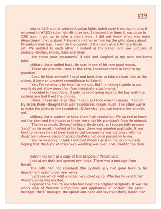 #19
Mocha Café and its colored Arabian lights faded away from my mind as it
returned to WASG’s tube light-lit interiors. I checked the time: it was close to
2:00 a.m. I got up to take a short walk. I did not know what was more
disgusting—thinking about Priyanka’s mother or hearing the girls obsess about
Priyanka’s marriage. I went to the corner of the room where Military Uncle
sat. We nodded to each other. I looked at his screen and saw pictures of
animals—chimps, rhinos, lions and deer.
‘Are those your customers/’ I said and laughed at my own non-funny
joke.
Military Uncle smiled back. He was in one of his rare good moods.
‘These are pictures I took at the zero. I scanned them to send to my
grandson.’
‘Cool. He likes animals?’ I said and beet over to take a closer look at the
chimp. It bore an uncanny resemblance to Bakshi.
‘Yes, I’m sending it by email to my son. But I’m having trouble as our
emails do not allow more than four megabyte attachments.’
I decided to help Uncle, if only to avoid going back to the bay until the
systems guy had fixed the phones.
‘Hmm… these are large files,’ I said, as I took over his mouse. ‘I could
try to zip them—thought that won’t compress images much. The other way is
to make the pictures low resolution. Otherwise, you can leave a few animals
out.’
Military Uncle wanted to keep them high resolution. We agreed to leave
out the deer and the hippos as those were not his grandson’s favorite animals.
‘Thanks so much, Shyam,’ Military Uncle said, as I successfully pressed
‘send’ on his email. I looked at his face: there was genuine gratitude. It was
hard to believe he had been booted out because he was too bossy with his
daughter-in-law—a piece of gossip Radhika had once passed on to me.
‘You’re welcome,’ I said. I noticed Vroom signal to me to come back.
Hoping that the topic of Priyanka’s wedding was over, I returned to the desk.
Bakshi has sent us a copy of the proposal,’ Vroom said.
I sat at my desk and opened my inbox. There was a message from
Bakshi.
The calls had not resumed; the systems guy had gone back to his
department again to get new wires.
‘Let’s see which whit e bozos he sucked up to. Who has he sent it to?’
Vroom’s voice was excited.
I opened the mail to see who had been the original recipients. It was the
who’s who of Western Computers and Appliances in Boston: the sales
manager, the IT manager, the operations head and several others. Bakshi had
 