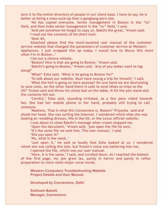 sent it to the entire directory of people in our client base. I have to say, he is
better at being a mass-suck-up than a gangbang porn star.
‘He has copied everyone. Senior management in Boston in the “to”
field, and then India senior management in the “cc” field,’ I said.
‘And yet somehow he forgot to copy us. Bakshi the great,’ Vroom said.
I read out the contents of his short mail:
‘Dear All,
Attached please find the much-awaited user manual of the customer
service website that changed the parameters of customer service at Western
Appliances. I just wrapped this up today. I would love to discus this more
when I’m in Boston…’
I let out a silence whistle.
‘Boston? How is that ass going to Boston,’ Vroom said.
‘Bakshi’s going to Boston,’ Vroom said. ‘Any of you ladies want to tag
along?’
‘What?’ Esha said. ‘What is he going to Boston for?’
‘To talk about our website. Must have swung a trip for himself,’ I said.
‘What the hell is going on here anyway? On one hand we are downsizing
to save costs, on the other hand there is cash to send idiots on trips to the
US?’ Vroom said and threw his stress ball on the table. It hit the pen stand and
the contents fell out.
‘Careful,’ Esha said, sounding irritated, as a few pens rolled towards
her. She had her mobile phone in her hand, probably still trying to call
someone.
‘Madness. That is what this Connexions is. Boston!’ Priyanka said and
shook her head. She was surfing the Internet. I wondered which sites she was
looking at—wedding dresses, life in the US, or the Lexus official website.
I was about to close Bakshi’s message when vroom stopped me.
‘Open the document,’ Vroom said, ‘just open the file he sent,
‘It’s the same file we sent him. The user manual,’ I said.
‘Did you open it?’
‘No, what is the need…’
‘Just open it,’ he said so loudly that Esha looked at us. I wondered
whom she was calling this late, but Vroom’s voice was battering into me.
I opened the file, which was our user manual.
‘Here, it is the same,’ I said, and scrolled down. As I reached the bottom
of the first page, my jaw grew lax, partly in horror and partly in reflex
preparation to voice some major curse words.
Western Computers Troubleshooting Website
Project Details and User Manual.
Developed by Connexions, Delhi
Subhash Bakshi
Manager, Connexions
 