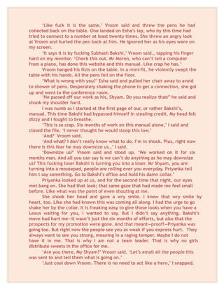‘Like fuck it is the same,’ Vroom said and threw the pens he had
collected back on the table. One landed on Esha’s lap, who by this time had
tried to connect to a number at least twenty times. She threw an angry look
at Vroom and hurled the pen back at him. He ignored her as his eyes were on
my screen.
‘It says it is by fucking Subhash Bakshi,’ Vroom said., tapping his finger
hard on my monitor. ‘Check this out. Mr Moron, who can’t tell a computer
from a piano, has done this website and this manual. Like crap he has.’
Vroom banged his fists on the table. In a mini-fit, he violently swept the
table with his hands. All the pens fell on the floor.
‘What is wrong with you?’ Esha said and pulled her chair away to avoid
to shower of pens. Desperately shaking the phone to get a connection, she got
up and went to the conference room.
‘He passed off our work as his, Shyam. Do you realize that/’ he said and
shook my shoulder hard.
I was numb as I started at the first page of our, or rather Bakshi’s,
manual. This time Bakshi had bypassed himself in stealing credit. My head felt
dizzy and I fought to breathe.
‘This is so crap. Six months of work on this manual alone,’ I said and
closed the file. ‘I never thought he would stoop this low.’
‘And?’ Vroom said.
‘And what? I don’t really know what to do. I’m in shock. Plus, right now
there is this fear he may downsize us…’ I said.
‘Downsize us?’ Vroom said and stood up. ‘We worked on it for six
months man. And all you can say is we can’t do anything as he may downsize
us? This fucking loser Bakshi is turning you into a loser. Mr Shyam, you are
turning into a mousepad, people are rolling over you everyday. Priyanka tell
him t say something. Go to Bakshi’s office and hold his damn collar.’
Priyanka looked up at us, and for the second time that night, our eyes
met bang on. She had that look; that same gaze that had made me feel small
before. Like what was the point of even shouting at me.
She shook her head and gave a wry smile. I knew that wry smile by
heart, too. Like she had known this was coming all along. I had the urge to go
shake her by the collar. It is freaking easy to give those looks when you have a
Lexus waiting for you, I wanted to say. But I didn’t say anything. Bakshi’s
move had hurt me—it wasn’t just the six months of efforts, but also that the
prospects for my promotion were gone. And that meant—proof!—Priyanka was
going too. But right now the people see you as weak if you express hurt. They
always want to see you strong, meaning in a raging temper. Maybe I do not
have it in me. That is why I am not a team leader. That is why no girls
distribute sweets in the office for me.
‘Are you there, My Shyam?’ Vroom said. ‘Let’s email all the people this
was sent to and tell them what is going on.’
‘Just cool down Vroom. There is no need to act like a hero,’ I snapped.
 