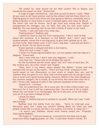 ‘Oh really? So, what should we act like? Losers? Tell us Shyam, you
should be the expert on that,’ Vroom said.
A surge of anger chocked me. ‘Just shut up and sit down,’ I said. ‘What
do you want to do? Send another mail to the whites? And tell them there’s in-
fighting going on here? And whom are they going to believe: somebody who is
going to Boston to meet them or some frustrated agent who claim he did all
the work? Get real Mr Vroom. You’ll get fired and noting else. Bakshi is
management—he manages, yes, he does. But only his own even notice
Radhika. She was standing next to me with a bottle of water in her hand.
‘Thanks,’ I said and took a few noisy sips.
‘Feeling better?’ Radhika said.
I raised my hand to stop her from saying more. ‘I don’t want to talk
about this anymore. It is between us and Bakshi. And I don’t want some
random people, whose life is one big party, to give their opinion on it. Yes,
my boss sucks. Most bosses suck. It isn’t such a big deal,’ I said and sat down. I
glared at Vroom. He sat down as well.
Vroom opened a notepad and drew a 2x2 matrix.
‘What the fuck is that/’ I said.
‘I think I’ve finally figured Bakshi out. Let me explain with the help of a
diagram,’ Vroom said.
‘Don’t mess with me. I don’t want any diagrams,’ I said.
‘Just hear me,’ Vroom said as he labeled the matrix.
On the horizontal axis he wrote ‘good’ and ‘evil’ next to each box. On
the vertical axis, he wrote ‘smart’ and ‘stupid.’
‘Okay, here is my theory about people like Bakshi,’ Vroom said and
pointed with his pen to the matrix. ‘There are four kinds of bosses in this
world based on two dimensions: a) how smart or stupid they are, and b)
whether they are good or evil. Only with extreme good luck do you get a boss
who is smart and a good human being. However, Bakshi is the most dangerous
but common category. He is stupid, as we all know. But more than that—he is
evil,’ Vroom said, tapping his pen in the relevant quadrant of the matrix.
‘Stupid-evil,’ I echoed.
‘Yes, we understand him. He is scary one. He is like a blind snake: you
feel sorry for it, but it still has a poisonous bite. You can see it—he is stupid,
hence the call center is so mismanaged. But he is also evil, so he will make
sure all of us go down instead of him.’
I shook my head.
‘Forget it. Destiny has put an asshole in my path. What can I say,’ I said
and smirked.
Radhika took the bottle from my desk. ‘Sorry to interrupt your
discussion guys, but I hope you weren’t talking about me when you said
people whose life is a party. My life is not a party, my friend. It really isn’t—‘
‘—It wasn’t you, Radhika. Shyam most clearly meant me.’ Priyanka
interrupted Radhika.
‘Oh forget it,’ I said and stood up. I moved from the desk just to get
away from these nagging people. As I felt, I could hear Vroom’s words: ‘If I
 