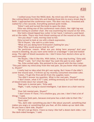 #20
I walked away from the WASG desk. My mind was still messed up. I felt
like cutting Bakshi into little bits and feeding those bits to every street dog in
Delhi. I approached the conference room. The door was shut. I knocked and
waited for a few seconds. Everything seemed quiet inside.
‘Esha? I said and turned the knob to open the door.
Esha was sitting one of the conference room chairs. Her right leg was
bent and resting on another chair. She was examining the wound on her shin.
She held a blood-tipped box cutter in her hand. I noticed a used band-
aid on the table. There was fresh blood coming out of the wound on her shin.
‘Are you okay?’ I said, moving close to her.
Esha turned to look at me with a black expression.
‘Oh hi Shyam,’ she said in a calm tone.
‘What are you doing here? Everyone’s looking for you.’
‘Why? Why would anyone look for me?’
‘No particular reason. What are you doing here anyway? And your
wound is bleeding, do you want some lotion or a bandage/’ I said and looked
away. The sight of blood nauseates me. I don’t know how doctors show up to
work everyday.
‘No Shyam, I like it like this. With lotion, it may stop hurting,’ Esha said.
‘What?’ I said. ‘Isn’t that the idea? You want the pain to end, right?’
‘No, Esha smiled sadly. She pointed to the wound with the box cutter.
‘This pain takes my mind away from the real pain. Do you know what real pain
is, Shyam?’
I really had no idea what this girl was saying. But I knew if she didn’t
cover the wound soon, I’d throw up my recently consumed chocolate cake.
‘Listen, I’ll get the first-aid kit from the supplies room.’
‘You didn’t answer my question. What is the real pain, Shyam/’
‘I don’t know…what is it?’ I said, shifting anxiously as I saw fresh drops
of blood trickle down her smooth leg.
‘Real pain is mental pain,’ Esha said.
‘Right,’ I said, trying to sound intelligent. I sat down on a chair next to
her.
‘Ever felt mental pain, Shyam?’
‘I don’t know if I have. I’m a shallow guy, you see. I don’t feel a lot of
things,’ I said.
‘Everyone feels pain, because everyone has a dark side to their life.’
‘Dark side?’
‘Yes, dark side—something you don’t like about yourself, something that
makes you angry or something that you fear, all this makes up our dark side.
Do you have a dark side, Shyam/’
‘Oh let’s not go there. I have so many—like half a dozen dark sides. I am
like dark-sided hexagon,’ I said.
 