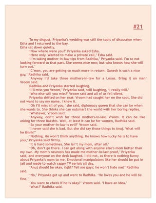 #21
To my disgust, Priyanka’s wedding was still the topic of discussion when
Esha and I returned to the bay.
Esha sat down quietly.
‘Now where were you?’ Priyanka asked Esha.
‘Here only. Wanted to make a private call,’ Esha said.
‘I’m taking mother-in-law tips from Radhika,’ Priyanka said. I’m so not
looking forward to that part. She seems nice now, but who knows how she will
turn out.’
‘C’mon, you are getting so much more in return. Ganesh is such a nice
guy,’ Radhika said.
‘Anyway I’d take three mothers-in-law for a Lexus. Bring it on man’
Vroom said.
Radhika and Priyanka started laughing.
‘I’ll miss you Vroom,’ Priyanka said, still laughing, ‘I really will.’
‘Who else will you miss?’ Vroom said and all of us fell silent.
Priyanka shifted on her seat: Vroom had caught her on the spot. She did
not want to say my name, I knew it.
‘Oh I’ll miss all of you,’ she said, diplomacy queen that she can be when
she wants to. She thinks she can outsmart the world with her boring replies.
‘Whatever, Vroom said.
‘Anyway, don’t wish for three mothers-in-law, Vroom. It can be like
asking for three Bakshis. Well, at least it can be for women, Radhika said.
‘So your mother-in-law is evil?’ Vroom said.
‘I never said she is bad. But she did say those things to Anuj. What will
he think?’
‘Nothing. He won’t think anything. He knows how lucky he is to have
you,’ Priyanka said firmly.
‘It is hard sometimes. She isn’t my mom, after all.’
‘Oh, don’t go there. I can get along with anyone else’s mom better than
my own. My mom’s neurosis has made me mother-in-law proof,’ Priyanka
said, and everyone on the desk laughed. I did not, as there is nothing funny
about Priyanka’s mom to me. Emotional manipulators like her should be put in
jail and made to watch sappy TV serials all day.
‘Anuj should be okay, right? Tell me guys: he won’t hate me?’ Radhika
said.
‘No,’ Priyanka got up and went to Radhika. ‘He loves you and he will be
fine.’
‘You want to check if he is okay?’ Vroom said. ‘I have an idea.’
‘What?’ Radhika said.
 