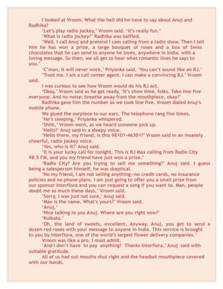 I looked at Vroom. What the hell did he have to say about Anuj and
Radhika?
‘Let’s play radio jockey,’ Vroom said. ‘it’s really fun.’
‘What is radio jockey?’ Radhika was baffled.
‘Well. I call Anuj and pretend I cam calling from a radio show. Then I tell
him he has won a prize, a large bouquet of roses and a box of Swiss
chocolates that he can send to anyone he loves, anywhere in India, with a
loving message. So then, we all get to hear what romantic lines he says to
you.’
‘C’mon, it will never work,’ Priyanka said. ‘You can’t sound like an RJ.’
‘Trust me. I am a call center agent. I can make a convincing RJ.’ Vroom
said.
I was curious to see how Vroom would do his RJ act.
‘Okay,’ Vroom said as he got ready, ‘It’s show time, folks. Take line five
everyone. And no noise: breathe away from the mouthpiece, okay?’
Radhika gave him the number as we took line five. Vroom dialed Anuj’s
mobile phone.
We glued the earpiece to our ears. The telephone rang five times.
‘He’s sleeping,’ Priyanka whispered.
‘Shhh,’ Vroom went, as we heard someone pick up.
‘Hello?’ Anuj said in a sleepy voice.
‘Hello there, my friend, is this 98101-46301?’ Vroom said in an insanely
cheerful, radio jockey voice.
‘Yes, who is it?’ Anuj said.
‘It is your lucky call for tonight. This is RJ Max calling from Radio City
98.5 FM, and you my friend have just won a prize.’
‘Radio City? Are you trying to sell me something?’ Anuj said. I guess
being a salesperson himself, he was skeptical.
‘No my friend, I am not selling anything—no credit cards, no insurance
policies and no phone plans. I am just going to offer you a small prize from
our sponsor Interflora and you can request a song if you want to. Man, people
doubt me so much these days,’ Vroom said.
‘Sorry, I was just not sure,’ Anuj said.
‘Max is the name. What’s yours?’ Vroom said.
‘Anuj,’
‘Nice talking to you Anuj. Where are you right now?’
‘Kolkata.’
‘Oh, the land of sweets, excellent. Anyway, Anuj, you get to send a
dozen red roses with your message to anyone in India. This service is brought
to you by Interflora, one of the world’s largest flower delivery companies.’
Vroom was like a pro, I must admit.
‘And I don’t have to pay anything? Thanks Interflora,’ Anuj said with
suitable gratitude.
All of us had out mouths shut right and the headset mouthpiece covered
with our hands.
 