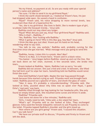 ‘No my friend, no payment at all. So are you ready with your special
person’s name and address?’
‘Yes sure. I’d like to send it to my girlfriend Payal.’
I think the earth shook beneath us. I looked at Vroom’s face, his jaw
had dropped wide open. He waved a hand in confusion.
‘Payal?’ Vroom said, his voice dropping to more normal levels, less
exuberant than that of a hyperactive RJ.
‘Yes, she is my girlfriend. She lives in Delhi. She is modern type of girl,
so please make the bouquet trendy…’ Anuj said.
Radhika could not stay silent any longer.
‘Payal? What did you just say, Anuj? Your girlfriend Payal?’ Radhika said.
‘Who is that?...Radhika…?’
‘Yes, Radhika. Your fucking wife Radhika.’
‘What is going on here? Who is this Max guy, hey Max?’ Anuj said.
I think the Max guy just died. Vroom put his hand on his head,
wondering what to say next.
‘You talk to me, you asshole,’ Radhika said, probably cursing for the
first time since she got married. ‘What message were you going to send this
Payal?’
‘Radhika, honey. Listen this is a prank. Max? Max?
‘There is no Max. it is Vroom here,’ Vroom said in a black voice.
‘You bastar—‘ Anuj began before Radhika -stood up and cut the line. She
set back down on her chair, stunned. A few seconds later, she broke into
tears.
Vroom looked at Radhika. ‘damn, Radhika I am so sorry,’ he said.
Radhika did not answer. She just cried and cried. In between, she lifted
the half-knit scarf to wipe her tears. Something told me Radhika would never
finish the scarf.
Esha held Radhika’s hand tight. Maybe the tear bug passed through
hands because Esha started crying as well. Priyanka went and brought back
water. Radhika poured out a glassful of tears, and drank the glass of water.
‘Take it easy. It’s probably a misunderstanding,’ Priyanka said. She
looked at Esha, puzzled about why Esha was so upset over Payal, I guess
Esha’s ‘real pain’ was back.
Radhika rifled through her bag looking for her headache pills. She only
found an empty blister pack. She mouthed some curses and threw it aside.
‘Radhika/’ Priyanka said.
‘Just leave me alone for a few minutes,’ Radhika said.
‘Girls, I really need to talk,’ Esha said, a she wiped her tears.
‘What’s up?’ Priyanka said as she looked at Esha. They exchanged
glances: Esha used the female telepathic network to ask Priyanka to come to
the toilet. Priyanka tapped Radhika’s shoulder and the girls stood up.
‘Now where are you girls going?’ Vroom said. ‘I caused this situation.
Can’t you talk here?’
‘We have our private stuff to discuss,’ Priyanka said firmly to Vroom and
left the desk.
 