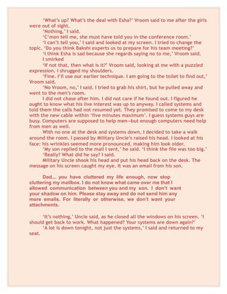 ‘What’s up? What’s the deal with Esha?’ Vroom said to me after the girls
were out of sight.
‘Nothing,’ I said.
‘C’mon tell me, she must have told you in the conference room.’
‘I can’t tell you,’ I said and looked at my screen. I tried to change the
topic. ‘Do you think Bakshi experts us to prepare for his team meeting?’
‘I think Esha is sad because she regards saying no to me,’ Vroom said.
I smirked
‘If not that, then what is it?’ Vroom said, looking at me with a puzzled
expression. I shrugged my shoulders.
‘Fine. I’ll use our earlier technique. I am going to the toilet to find out,’
Vroom said.
‘No Vroom, no,’ I said. I tried to grab his shirt, but he pulled away and
went to the men’s room.
I did not chase after him. I did not care if he found out. I figured he
ought to know what his live interest was up to anyway. I called systems and
told them the calls had not resumed yet. They promised to come to my desk
with the new cable within ‘five minutes maximum’. I guess systems guys are
busy. Computers are supposed to help men—but enough computers need help
from men as well.
With no one at the desk and systems down, I decided to take a walk
around the room. I passed by Military Uncle’s raised his head. I looked at his
face: his wrinkles seemed more pronounced, making him look older.
‘My son replied to the mail I sent,’ he said. ‘I think the file was too big.’
‘Really? What did he say? I said.
Military Uncle shook his head and put his head back on the desk. The
message on his screen caught my eye. It was an email from his son.
Dad... you have cluttered my life enough, now stop
cluttering my mailbox. I do not know what came over me that I
allowed communication between you and my son. I don’t want
your shadow on him. Please stay away and do not send him any
more emails. For literally or otherwise, we don’t want your
attachments.
‘It’s nothing,’ Uncle said, as he closed all the windows on his screen. ‘I
should get back to work. What happened? Your systems are down again?’
‘A lot is down tonight, not just the systems,’ I said and returned to my
seat.
 