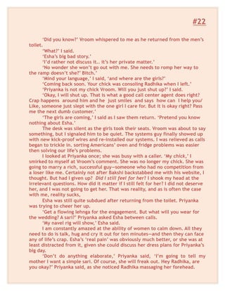#22
‘Did you know?’ Vroom whispered to me as he returned from the men’s
toilet.
‘What?’ I said.
‘Esha’s big bad story.’
‘I’d rather not discuss it.. it’s her private matter.’
‘No wonder she won’t go out with me. She needs to romp her way to
the ramp doesn’t she?’ Bitch.’
‘Mind your language,’ I said, ‘and where are the girls?’
‘Coming back soon. Your chick was consoling Radhika when I left.’
‘Priyanka is not my chick Vroom. Will you just shut up?’ I said.
‘Okay, I will shut up. That is what a good call center agent does right?
Crap happens around him and he just smiles and says how can I help you/
Like, someone just slept with the one girl I care for. But it is okay right? Pass
me the next dumb customer.’
‘The girls are coming,’ I said as I saw them return. ‘Pretend you know
nothing about Esha.’
The desk was silent as the girls took their seats. Vroom was about to say
something, but I signaled him to be quiet. The systems guy finally showed up
with new kick-proof wires and re-installed our systems. I was relieved as calls
began to trickle in. sorting Americans’ oven and fridge problems was easier
then solving our life’s problems.
I looked at Priyanka once; she was busy with a caller. ‘My chick,’ I
smirked to myself at Vroom’s comment. She was no longer my chick. She was
going to marry a rich, successful guy—someone who had no competition from
a loser like me. Certainly not after Bakshi backstabbed me with his website, I
thought. But had I given up? Did I still feel for her? I shook my head at the
irrelevant questions. How did it matter if I still felt for her? I did not deserve
her, and I was not going to get her. That was reality, and as is often the case
with me, reality sucks,
Esha was still quite subdued after returning from the toilet. Priyanka
was trying to cheer her up.
‘Get a flowing lehnga for the engagement. But what will you wear for
the wedding? A sari?’ Priyanka asked Esha between calls.
‘My navel rig will show,’ Esha said.
I am constantly amazed at the ability of women to calm down. All they
need to do is talk, hug and cry it out for ten minutes—and then they can face
any of life’s crap. Esha’s ‘real pain’ was obviously much better, or she was at
least distracted from it, given she could discuss her dress plans for Priyanka’s
big day.
‘Don’t do anything elaborate,’ Priyanka said, ‘I’m going to tell my
mother I want a simple sari. Of course, she will freak out. Hey Radhika, are
you okay?’ Priyanka said, as she noticed Radhika massaging her forehead.
 