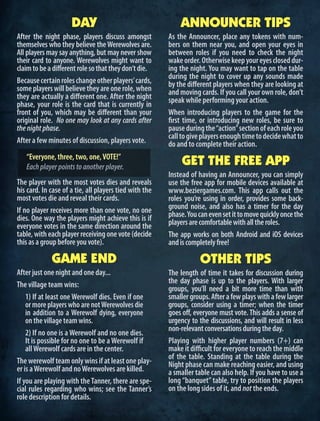 DAY
After the night phase, players discuss amongst
themselves who they believe theWerewolves are.
All players may say anything, but may never show
their card to anyone. Werewolves might want to
claimtobeadifferentrolesothattheydon’tdie.
Becausecertainroleschangeotherplayers’cards,
someplayerswillbelievetheyareonerole,when
they are actually a different one. After the night
phase, your role is the card that is currently in
front of you, which may be different than your
original role. No one may look at any cards after
thenightphase.
After a few minutes of discussion, players vote.
“Everyone, three, two, one,VOTE!”
Eachplayerpointstoanotherplayer.
The player with the most votes dies and reveals
his card. In case of a tie, all players tied with the
most votes die and reveal their cards.
If no player receives more than one vote, no one
dies. One way the players might achieve this is if
everyone votes in the same direction around the
table, with each player receiving one vote (decide
thisasagroupbeforeyouvote).
GAME END
After just one night and one day...
The village team wins:
1) If at least one Werewolf dies. Even if one
or more players who are notWerewolves die
in addition to a Werewolf dying, everyone
on the village team wins.
2) If no one is a Werewolf and no one dies.
It is possible for no one to be a Werewolf if
allWerewolf cards are in the center.
The werewolf team only wins if at least one play-
er is aWerewolf and noWerewolves are killed.
If you are playing with theTanner, there are spe-
cial rules regarding who wins; see the Tanner’s
role description for details.
ANNOUNCER TIPS
As the Announcer, place any tokens with num-
bers on them near you, and open your eyes in
between roles if you need to check the night
wakeorder.Otherwisekeepyoureyescloseddur-
ing the night. You may want to tap on the table
during the night to cover up any sounds made
by the different players when they are looking at
and moving cards. If you call your own role, don’t
speak while performing your action.
When introducing players to the game for the
first time, or introducing new roles, be sure to
pauseduringthe“action”sectionofeachroleyou
calltogiveplayersenoughtimetodecidewhatto
do and to complete their action.
GET THE FREE APP
Instead of having an Announcer, you can simply
use the free app for mobile devices available at
www.beziergames.com. This app calls out the
roles you’re using in order, provides some back-
ground noise, and also has a timer for the day
phase.Youcanevensetittomovequicklyoncethe
playersarecomfortablewithalltheroles.
The app works on both Android and iOS devices
andiscompletelyfree!
OTHER TIPS
The length of time it takes for discussion during
the day phase is up to the players. With larger
groups, you’ll need a bit more time than with
smallergroups.Afterafewplayswithafewlarger
groups, consider using a timer; when the timer
goes off, everyone must vote. This adds a sense of
urgency to the discussions, and will result in less
non-relevantconversationsduringtheday.
Playing with higher player numbers (7+) can
make it difficult for everyone to reach the middle
of the table. Standing at the table during the
Night phase can make reaching easier, and using
a smaller table can also help. If you have to use a
long “banquet” table, try to position the players
on the long sides of it, and not the ends.
 
