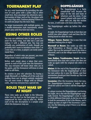 TOURNAMENT PLAY
Set up a mini tournament by providing the win-
ners of each game with a poker chip or other
small item. Once any player has obtained a speci-
fiednumberofchips,suchasfive,theplayerwith
themostchipswins.Continueplayingifthereisa
tie until one player has the most chips.
For larger tournaments with multiple games, do
a double-elimination style tournament, where
players play until they have lost twice.
USING OTHER ROLES
You may use additional roles in your games be-
yond the basic setup. Just take out a card and
replace it with a different one. You may use
virtually any combination of cards, though you
probably don’t want to introduce more than 1 or
2newrolesatatime,soplayerscaneasilyunder-
stand them.
Regardless of which roles are present, you must
always have 3 more cards than players.
Before each round, place a token that corre-
sponds to each of the cards near the Announcer.
This way everyone will know what roles are in
the game, and the Announcer will know in what
order to call them.
Be creative in your role selection: Try having a
single Werewolf, or shuffling all of the cards and
dealing them out to players entirely randomly!
You can even create a village with no Villager
cards...that way everyone has a special role.
ROLES THAT WAKE UP
AT NIGHT
These roles wake up at night in the following
order (see the chart on the back page for a nice
compressed list that’s easy to refer to). Within
each of the role descriptions is a sample script
which the Announcer may use:
DOPPELGÄNGER
The Doppelgänger is a fairly
complicated card, because she
takes on the role and team of
whatever card she views. If you
haven’t played with most of the
other roles yet, skip this section
for now...it will make a lot more sense then.
The Doppelgänger wakes up before the other
roles.
Atnight,theDoppelgängerlooksat(butdoesnot
switch) one other player’s card and does the fol-
lowing based on what she sees:
Villager, Tanner, Hunter: She is now that role
and does nothing else at night.
Werewolf or Mason: She wakes up with the
other Werewolves or Masons when they are
called.Sheisonthewerewolfteamifsheviewsa
Werewolf, and is on the village team if she views
a Mason.
Seer, Robber, Troublemaker, Drunk: She im-
mmediately does that role’s action (she does not
wake up again with the original role when it is
called).
Minion: At the end of the Doppelgänger phase,
the Announcer tells the Doppelgänger to close
her eyes unless she is now the Minion, and that
werewolvesshouldputtheirthumbsup.Sheison
the werewolf team.
Insomniac: After the Insomniac closes her eyes,
the Doppelgänger-Insomniac is woken up to
check her card to see if she is still the Doppelgän-
ger.
IfaplayerreceivestheDoppelgängercardduring
the night, she is the role the Doppelgänger origi-
nally viewed. The Doppelgänger’s script at night
isalittledifferentthanmost,asshehastobetold
to look for werewolves if she is the Minion, and is
woken up later at night if the Insomniac is pres-
ent. Use the following script if there is no Minion
in the game:
 