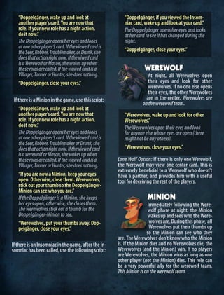 “Doppelgänger, wake up and look at
another player’s card.You are now that
role. If your new role has a night action,
do it now.”
TheDoppelgängeropenshereyesandlooks
atoneotherplayer’scard.Iftheviewedcardis
theSeer,Robber,Troublemaker,orDrunk,she
doesthatactionrightnow.Iftheviwedcard
isaWerewolforMason,shewakesupwhen
thoserolesarecalled.Iftheviewedcardisa
Villager,TannerorHunter,shedoesnothing.
“Doppelgänger, close your eyes.”
If there is a Minion in the game, use this script:
“Doppelgänger, wake up and look at
another player’s card.You are now that
role. If your new role has a night action,
do it now.”
TheDoppelgängeropenshereyesandlooks
atoneotherplayer’scard.Iftheviewedcardis
theSeer,Robber,TroublemakerorDrunk,she
doesthatactionrightnow.Iftheviewedcard
isawerewolforMason,shewakesupwhen
thoserolesarecalled.Iftheviewedcardisa
Villager,TannerorHunter,shedoesnothing.
“If you are now a Minion, keep your eyes
open. Otherwise, close them.Werewolves,
stick out your thumb so the Doppelgänger-
Minion can see who you are.”
IftheDoppelgängerisaMinion,shekeeps
hereyesopen;otherwise,sheclosesthem.
Thewerewolvesstickoutathumbforthe
Doppelgänger-Miniontosee.
“Werewolves, put your thumbs away. Dop-
pelgänger, close your eyes.”
If there is an Insomniac in the game, after the In-
somniachasbeencalled,usethefollowingscript:
“Doppelgänger, if you viewed the Insom-
niac card, wake up and look at your card.”
TheDoppelgängeropenshereyesandlooks
athercardtoseeifhaschangedduringthe
night.
“Doppelgänger, close your eyes.”
WEREWOLF
At night, all Werewolves open
their eyes and look for other
werewolves. If no one else opens
their eyes, the other Werewolves
are in the center. Werewolves are
onthewerewolfteam.
“Werewolves, wake up and look for other
Werewolves.”
TheWerewolvesopentheireyesandlook
foranyoneelsewhoseeyesareopen(there
mightnotbeanyothers).
“Werewolves, close your eyes.”
Lone Wolf Option: If there is only one Werewolf,
the Werewolf may view one center card. This is
extremely beneficial to a Werewolf who doesn’t
have a partner, and provides him with a useful
tool for deceiving the rest of the players.
MINION
Immediately following the Were-
wolf phase at night, the Minion
wakesupandseeswhotheWere-
wolves are. During this phase, all
Werewolves put their thumbs up
so the Minion can see who they
are. The Werewolves don’t know who the Minion
is. If the Minion dies and no Werewolves die, the
Werewolves (and the Minion) win. If no players
are Werewolves, the Minion wins as long as one
other player (not the Minion) dies. This role can
be a very powerful ally for the werewolf team.
ThisMinionisonthewerewolfteam.
 