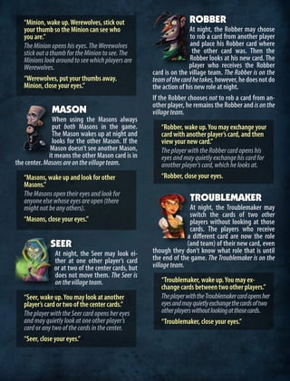 “Minion, wake up.Werewolves, stick out
your thumb so the Minion can see who
you are.”
TheMinionopenshiseyes.TheWerewolves
stickoutathumbfortheMiniontosee.The
Minionslookaroundtoseewhichplayersare
Werewolves.
“Werewolves, put your thumbs away.
Minion, close your eyes.”
MASON
When using the Masons always
put both Masons in the game.
The Mason wakes up at night and
looks for the other Mason. If the
Mason doesn’t see another Mason,
it means the other Mason card is in
the center. Masonsareonthevillageteam.
“Masons, wake up and look for other
Masons.”
TheMasonsopentheireyesandlookfor
anyoneelsewhoseeyesareopen(there
mightnotbeanyothers).
“Masons, close your eyes.”
SEER
At night, the Seer may look ei-
ther at one other player’s card
or at two of the center cards, but
does not move them. The Seer is
onthevillageteam.
“Seer, wake up.You may look at another
player’s card or two of the center cards.”
TheplayerwiththeSeercardopenshereyes
andmayquietlylookatoneotherplayer’s
cardoranytwoofthecardsinthecenter.
“Seer, close your eyes.”
ROBBER
At night, the Robber may choose
to rob a card from another player
and place his Robber card where
the other card was. Then the
Robber looks at his new card. The
player who receives the Robber
card is on the village team. The Robber is on the
teamofthecardhetakes,however,hedoesnotdo
the action of his new role at night.
If the Robber chooses not to rob a card from an-
other player, he remains the Robber and isonthe
villageteam.
“Robber, wake up.You may exchange your
card with another player’s card, and then
view your new card.”
TheplayerwiththeRobbercardopenshis
eyesandmayquietlyexchangehiscardfor
anotherplayer’scard,whichhelooksat.
“Robber, close your eyes.
TROUBLEMAKER
At night, the Troublemaker may
switch the cards of two other
players without looking at those
cards. The players who receive
a different card are now the role
(and team) of their new card, even
though they don’t know what role that is until
the end of the game. The Troublemaker is on the
villageteam.
“Troublemaker, wake up.You may ex-
change cards between two other players.”
TheplayerwiththeTroublemakercardopensher
eyesandmayquietlyexchangethecardsoftwo
otherplayerswithoutlookingatthosecards.
“Troublemaker, close your eyes.”
 