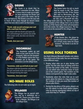 DRUNK
The Drunk is so drunk that he
doesn’t remember his role. When
itcomestimetowakeupatnight,
he must exchange his Drunk card
for any card in the center, but he
does not look at it.The Drunk is now the new role
in front of him (even though he doesn’t know
whatthatnewroleis)andisonthatteam.
“Drunk, wake up and exchange your card
with a card from the center.”
TheplayerwiththeDrunkcardopenshis
eyesandexchangeshiscardforoneofthe
threecentercards,butdoesnotviewhis
newcard.
“Drunk, close your eyes.”
INSOMNIAC
The Insomniac wakes up and
looks at her card (to see if it has
changed). Only use the Insomni-
ac if the Robber and/or theTrou-
blemaker are in the game. The
Insomniacisonthevillageteam.
“Insomniac, wake up and look at your card.”
TheplayerwiththeInsomniaccardopens
hereyesandlooksatherowncardtoseeifit
haschangedduringthenight.
“Insomniac, close your eyes.”
NO-WAKE ROLES
The following roles do not wake up at night:
VILLAGER
The Villager has no special abili-
ties, but he is definitely not a
werewolf. Playersmayoftenclaim
to be a Villager. The Villager is on
thevillageteam.
TANNER
The Tanner hates his job so much
that he wants to die. The Tanner
only wins if he dies. If the Tanner
dies and no Werewolves die, the
Werewolves do not win. If the Tan-
ner dies and a Werewolf also dies,
the village team wins too. The Tanner is consid-
ered a member of the village (but is not on their
team), so if theTanner dies when all werewolves
are in the center, the village team loses. The Tan-
nerisnotonthewerewolforthevillagerteam.
HUNTER
If the Hunter dies, the player he
is pointing at dies as well (regard-
less of how many votes his target
receives). The Hunter is on the vil-
lageteam.
USING ROLE TOKENS
One Night Ultimate Werewolf includes role tokens
thatmatcheachofthecards.Youcanusethesein
a few different ways:
1.	 Display what roles are in play during each
game: Put the roles that are being used face
up near the center of the table, so everyone
can see which roles (and how many of each)
are in the current game. The numbers on the
tokens correspond to the night wake order.
2.	 Randomly select the roles that are in each
game: place the tokens in a bag and draw out
the number of roles you need (the number of
players plus three).
3.	 Duringthedayphaseofthegame,playerscan
use the tokens to help them deduce players’
roles by placing appropriate tokens on top of
cards that they’ve“verified.”
 