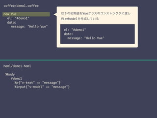coffee/demo1.coffee 
! 
new Vue 
el: "#demo1" 
data: 
message: "Hello Vue" 
haml/demo1.haml 
! 
%body 
　 
以下の初期値をVueクラスのコンストラクタに渡し 
ViewModelを作成している　 
el: "#demo1" 
data: 
message: "Hello Vue" 
#demo1 
%p{"v-text" => "message"} 
%input{"v-model" => "message"} 
 