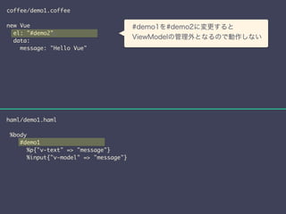 coffee/demo1.coffee 
! 
new Vue 
el: "#demo2" 
s 
data: 
message: "Hello Vue" 
haml/demo1.haml 
! 
%body 
　#demo1を#demo2に変更すると 
　ViewModelの管理外となるので動作しない 
#demo1 
%p{"v-text" => "message"} 
%input{"v-model" => "message"} 
 