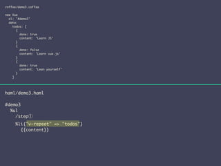 coffee/demo3.coffee 
! 
new Vue 
el: '#demo3' 
data: 
todos: [ 
{ 
done: true 
content: 'Learn JS' 
} 
{ 
done: false 
content: 'Learn vue.js' 
} 
{ 
done: true 
content: 'Lean yourself' 
} 
] 
haml/demo3.haml 
! 
#demo3 
%ul 
/step① 
%li{"v-repeat" => "todos"} 
{{content}} 
 