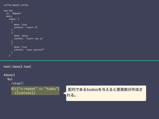 coffee/demo3.coffee 
! 
new Vue 
el: '#demo3' 
data: 
todos: [ 
{ 
done: true 
content: 'Learn JS' 
} 
{ 
done: false 
content: 'Learn vue.js' 
} 
{ 
done: true 
content: 'Lean yourself' 
} 
] 
haml/demo3.haml 
! 
#demo3 
%ul 
/step① 
%li{"v-repeat" => "todos"} 
{{content}} 
配列であるtodosを与えると要素数分作成さ 
れる。 
 