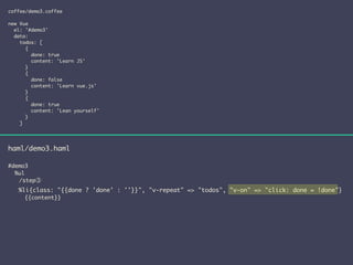 coffee/demo3.coffee 
! 
new Vue 
el: '#demo3' 
data: 
todos: [ 
{ 
done: true 
content: 'Learn JS' 
} 
{ 
done: false 
content: 'Learn vue.js' 
} 
{ 
done: true 
content: 'Lean yourself' 
} 
] 
haml/demo3.haml 
! 
#demo3 
%ul 
　　/step③ 
%li{class: "{{done ? 'done' : ''}}", "v-repeat" => "todos", "v-on" => "click: done = !done"} 
{{content}} 
 