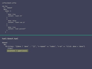 coffee/demo4.coffee 
! 
new Vue 
el: '#demo4' 
data: 
todos: [ 
{ 
done: true 
content: 'Learn JS' 
} 
{ 
done: false 
content: 'Learn vue.js' 
} 
{ 
done: true 
content: 'Lean yourself' 
} 
] 
haml/demo4.haml 
! 
#demo4 
%ul 
%li{class: "{{done ? 'done' : ''}}", "v-repeat" => "todos", "v-on" => "click: done = !done"} 
/step① 
{{content | uppercase}} 
 