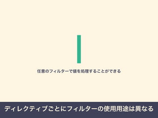 | 
任意のフィルターで値を処理することができる 
ディレクティブごとにフィルターの使用用途は異なる 
 