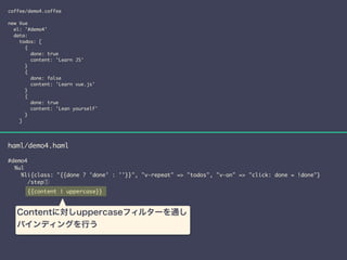 coffee/demo4.coffee 
! 
new Vue 
el: '#demo4' 
data: 
todos: [ 
{ 
done: true 
content: 'Learn JS' 
} 
{ 
done: false 
content: 'Learn vue.js' 
} 
{ 
done: true 
content: 'Lean yourself' 
} 
] 
haml/demo4.haml 
! 
#demo4 
%ul 
%li{class: "{{done ? 'done' : ''}}", "v-repeat" => "todos", "v-on" => "click: done = !done"} 
/step① 
{{content | uppercase}} 
Contentに対しuppercaseフィルターを通し 
バインディングを行う 
 