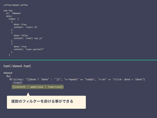 coffee/demo4.coffee 
! 
new Vue 
el: '#demo4' 
data: 
todos: [ 
{ 
done: true 
content: 'Learn JS' 
} 
{ 
done: false 
content: 'Learn vue.js' 
} 
{ 
done: true 
content: 'Lean yourself' 
} 
] 
haml/demo4.haml 
! 
#demo4 
%ul 
%li{class: "{{done ? 'done' : ''}}", "v-repeat" => "todos", "v-on" => "click: done = !done"} 
/step② 
{{content | uppercase | lowercase}} 
　復数のフィルターを掛ける事ができる 
 