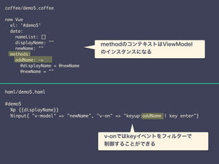 coffee/demo5.coffee 
! 
new Vue 
el: '#demo5' 
data: 
nameList: [] 
displayName: "" 
newName: "" 
methods: 
addName: -> 
@displayName = @newName 
@newName = "" 
　methodのコンテキストはViewModel 
　のインスタンスになる 
haml/demo5.haml 
! 
#demo5 
%p {{displayName}} 
%input{ "v-model" => "newName", "v-on" => "keyup:addName | key enter"} 
　v-onではkeyイベントをフィルターで 
　制御することができる 
 