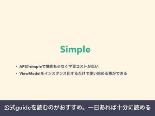 Simple 
• APIがsimpleで機能も少なく学習コストが低い 
• ViewModelをインスタンス化するだけで使い始める事ができる 
公式guideを読むのがおすすめ。一日あれば十分に読める 
 