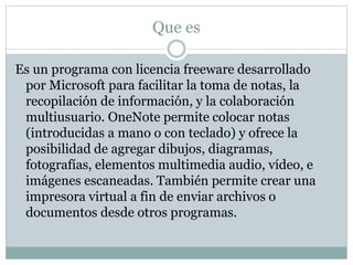 Que es
Es un programa con licencia freeware desarrollado
por Microsoft para facilitar la toma de notas, la
recopilación de información, y la colaboración
multiusuario. OneNote permite colocar notas
(introducidas a mano o con teclado) y ofrece la
posibilidad de agregar dibujos, diagramas,
fotografías, elementos multimedia audio, vídeo, e
imágenes escaneadas. También permite crear una
impresora virtual a fin de enviar archivos o
documentos desde otros programas.
 