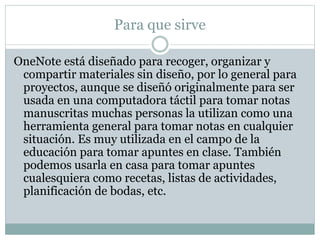 Para que sirve
OneNote está diseñado para recoger, organizar y
compartir materiales sin diseño, por lo general para
proyectos, aunque se diseñó originalmente para ser
usada en una computadora táctil para tomar notas
manuscritas muchas personas la utilizan como una
herramienta general para tomar notas en cualquier
situación. Es muy utilizada en el campo de la
educación para tomar apuntes en clase. También
podemos usarla en casa para tomar apuntes
cualesquiera como recetas, listas de actividades,
planificación de bodas, etc.
 