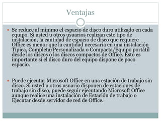 Ventajas
 Se reduce al mínimo el espacio de disco duro utilizado en cada
equipo. Si usted u otros usuarios realizan este tipo de
instalación, la cantidad de espacio de disco que requiere
Office es menor que la cantidad necesaria en una instalación
Típica, Completa/Personalizada o Compacta/Equipo portátil
desde los discos o los discos compactos de Office. Esto es
importante si el disco duro del equipo dispone de poco
espacio.
 Puede ejecutar Microsoft Office en una estación de trabajo sin
disco. Si usted u otros usuario disponen de estaciones de
trabajo sin disco, puede seguir ejecutando Microsoft Office
aunque realice una instalación de Estación de trabajo o
Ejecutar desde servidor de red de Office.
 
