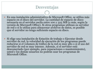 Desventajas
 En una instalación administrativa de Microsoft Office, se utiliza más
espacio en el disco del servidor. La cantidad de espacio de disco
necesaria en el servidor oscila entre 100 y 325 MB (o más, según la
versión de Microsoft Office). Si otros programas utilizan su servidor
de red o si lo utiliza para almacenar archivos de datos, es posible
que el servidor no tenga suficiente espacio en disco.
 Si elige una instalación de Estación de trabajo o Ejecutar desde
servidor de red, la velocidad de ejecución de los programas puede
reducirse si el volumen de tráfico de la red es muy alto o si el uso del
servidor de red es muy intenso. Además, si el servidor está
desconectado (por ejemplo, para reparaciones o mantenimiento),
usted y los demás usuarios no podrán usar los programas de
Microsoft Office.
 
