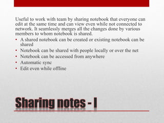 Sharing notes - I
Useful to work with team by sharing notebook that everyone can
edit at the same time and can view even while not connected to
network. It seamlessly merges all the changes done by various
members to whom notebook is shared.
• A shared notebook can be created or existing notebook can be
shared
• Notebook can be shared with people locally or over the net
• Notebook can be accessed from anywhere
• Automatic sync
• Edit even while offline
 