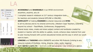 LA
 ACCESSIBLE and SHAREABLE in our BYOD environment
anywhere, anytime, any LA
 I compiled research notebook on 21st century integration tools
for teachers and students [shared OFFLINE or ONLINE].
 SIMPLICITY of making CHANGES to shared resources and SYNC
to all my devices and to my shared community. [Western Cape Teachers, extending
beyond my school – TeachMeets, Conferences, Engagement].
 Shared study notes, create and share subject content and textbooks created by
student or teacher with the ability to update, revisit, enhance class material from year
to year moving forward with current educational trends and the way in which our youth
want to learn.
 LINKING and TAGGING within ONENOTE and other MS Products [Linking to any
resource outside of OneNote, inking, drawing, video, audio, tagging]
 ONETASTIC CALENDAR – teachers could see updated / new content at a glance.SHARE MOTIVATE
 