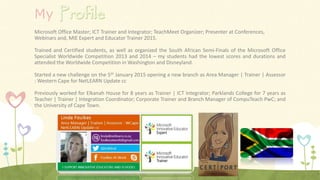 My
Microsoft Office Master; ICT Trainer and Integrator; TeachMeet Organizer; Presenter at Conferences,
Webinars and, MIE Expert and Educator Trainer 2015.
Trained and Certified students, as well as organized the South African Semi-Finals of the Microsoft Office
Specialist Worldwide Competition 2013 and 2014 – my students had the lowest scores and durations and
attended the Worldwide Competition in Washington and Disneyland.
Started a new challenge on the 5th January 2015 opening a new branch as Area Manager | Trainer | Assessor
: Western Cape for NetLEARN Update cc
Previously worked for Elkanah House for 8 years as Trainer | ICT Integrator; Parklands College for 7 years as
Teacher | Trainer | Integration Coordinator; Corporate Trainer and Branch Manager of CompuTeach PwC; and
the University of Cape Town.
 