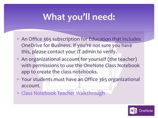 * An Office 365 subscription for Education that includes
OneDrive for Business. If you're not sure you have
this, please contact your IT admin to verify.
* An organizational account for yourself (the teacher)
with permissions to use the OneNote Class Notebook
app to create the class notebooks.
* Your students must have an Office 365 organizational
account.
* Class Notebook Teacher Walkthrough
What you’ll need:
 