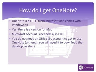 How do I get One Note?
* OneNote is a FREE from Microsoft and comes with
Windows 10
* Yes, there is a version for Mac
* Microsoft Account is needed- also FREE
* You do not need an Office365 account to get or use
OneNote (although you will need it to download the
desktop version)
How do I get OneNote?
 