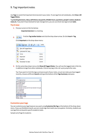 9. Tag important notes
Use Tags to easily find important items buried in your notes. To see tags from all notebooks, click View > All
Tagged Notes.

Tag meeting decisions, ideas, definitions, key points, billable hours, questions, people's names, books to
read, etc. If you don't have Outlook for task management, you can use check-box tags to track tasks.

Try it now:
1. Put your cursor on the line below:

Important decision in a meeting

2.

Find the Tag toolbar button and click the drop-down arrow. Or click Insert > Tag.
Click Important on the drop-down menu:

3. On the same drop-down menu click Show All Tagged Notes. You will see the tagged note in the list,
in addition to tags from other notebooks. Click on any tag in the roll-up to jump to the note.
Tip: If you want to limit the tags summary to part of your notes, or just see notes you have tagged
recently, choose a different Search setting at the bottom of the Tags Summary task pane:

Customize your tags
You can customize your tags however you want using Customize My Tags at the bottom of the drop-down
menu. If you use OneNote at work, you can create tags that match your occupation. Similarly, students can
use tags that are keyed to specific academic tasks.
Sample set of tags for students:

Getting Started with OneNote Page 10

 