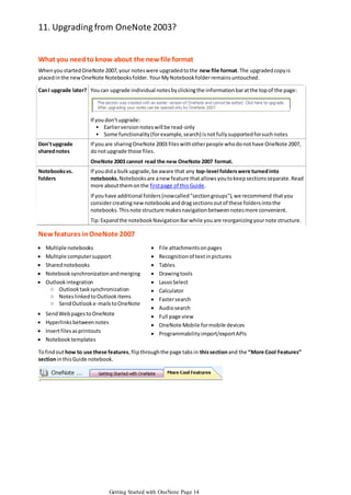 11. Upgrading from OneNote 2003?
What you need to know about the new file format
When you started OneNote 2007, your notes were upgraded to the new file format. The upgraded copy is
placed in the new OneNote Notebooks folder. Your My Notebook folder remains untouched.
Can I upgrade later? You can upgrade individual notes by clicking the information bar at the top of the page:

If you don't upgrade:
• Earlier version notes will be read-only
• Some functionality (for example, search) is not fully supported for such notes
Don't upgrade
shared notes

If you are sharing OneNote 2003 files with other people who do not have OneNote 2007,
do not upgrade those files.
OneNote 2003 cannot read the new OneNote 2007 format.

Notebooks vs.
folders

If you did a bulk upgrade, be aware that any top-level folders were turned into
notebooks. Notebooks are a new feature that allows you to keep sections separate. Read
more about them on the first page of this Guide.

If you have additional folders (now called "section groups"), we recommend that you
consider creating new notebooks and drag sections out of these folders into the
notebooks. This note structure makes navigation between notes more convenient.
Tip: Expand the notebook Navigation Bar while you are reorganizing your note structure.

New features in OneNote 2007






Multiple notebooks
Multiple computer support
Shared notebooks
Notebook synchronization and merging
Outlook integration
○ Outlook task synchronization
○ Notes linked to Outlook items
○ Send Outlook e-mails to OneNote






Send Web pages to OneNote
Hyperlinks between notes
Insert files as printouts
Notebook templates













File attachments on pages
Recognition of text in pictures
Tables
Drawing tools
Lasso Select
Calculator
Faster search
Audio search
Full page view
OneNote Mobile for mobile devices
Programmability import/export APIs

To find out how to use these features, flip through the page tabs in this section and the “More Cool Features”
section in this Guide notebook.

Getting Started with OneNote Page 14

 