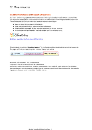 12. More resources
Visit the OneNote Site on Microsoft Office Online
Our site is continuously updated with new articles and Help topics based on feedback from customers like
you. If you tell us a help topic needs improvement, we try to fix it so that everyone gets a better experience.
On Office Online, you can find a variety of OneNote resources to help you:






More in-depth Getting Started information
How-to articles and videos, training courses, and quizzes
Downloadable notebook, section, and page templates for all your activities
Discussion groups where expert users can answer your OneNote questions

Click here to visit the OneNote site on Office Online

Also check out the section "More Cool Features” in this Guide notebook (just click the section tab to open it).
There you will find more ways to get the most out of your note taking.

Microsoft® Office OneNote® 2007 Guide Notebook
Copyright © 2006 Microsoft Corporation. All rights reserved.
The example companies, organizations, products, domain names, e-mail addresses, logos, people, places, and events
depicted herein are fictitious. No association with any real company, organization, product, domain name, email address,
logo, person, places, or events is intended or should be inferred.

Getting Started with OneNote Page 15

 
