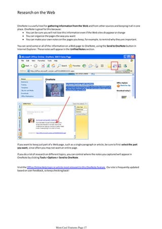 Research on the Web
OneNote is a useful tool for gathering information from the Web and from other sources and keeping it all in one
place. OneNote is great for this because:
 You can be sure you will not lose this information even if the Web sites disappear or change
 You can organize the pages the way you want
 You can make your own notes on the pages you keep, for example, to remind why they are important.
You can send some or all of the information on a Web page to OneNote, using the Send to OneNote button in
Internet Explorer. These notes will appear in the Unfiled Notes section.

If you want to keep just part of a Web page, such as a single paragraph or article, be sure to first select the part
you want, since often you may not want an entire page.
If you do a lot of research on different topics, you can control where the notes you captured will appear in
OneNote by clicking Tools > Options > Send to OneNote.

Visit the Office Online Help topic or article most relevant to this OneNote feature . Our site is frequently updated
based on user feedback, so keep checking back!

More Cool Features Page 17

 
