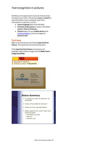 Text recognition in pictures
OneNote can recognize text in pictures that you have
inserted in your notes. This lets you reuse or search for
any information in your notebook, even if the
information is in pictures, such as:
 Screen clippings taken from the Web
 Printouts of documents or slides in OneNote
(Insert > Files as Printouts)
 Pictures taken on your mobile device with
OneNote Mobile, such as an image of a
business card

Try it now
Right-click each picture and choose Copy Text from
Picture. Then paste the text next to the picture.
If the Copy Text from Picture command is not
available, right-click the image and click Make Text in
Image Searchable.

Visit the Office Online Help topic or article most relevant to this OneNote feature. Our site is frequently
More Cool Features Page 18

 