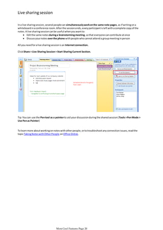 Live sharing session
In a live sharing session, several people can simultaneously work on the same note pages, as if writing on a
whiteboard in a conference room. After the session ends, every participant is left with a complete copy of the
notes. A live sharing session can be useful when you want to:
 Edit the same notes during a brainstorming meeting, so that everyone can contribute at once
 Discuss your notes over the phone with people who cannot attend a group meeting in person
All you need for a live sharing session is an Internet connection.
Click Share > Live Sharing Session > Start Sharing Current Section.

Tip: You can use the Pen tool as a pointer to aid your discussion during the shared session ( Tools > Pen Mode >
Use Pen as Pointer)

To learn more about working on notes with other people, or to troubleshoot any connection issues, read the
topic Taking Notes with Other People on Office Online.

More Cool Features Page 20

 