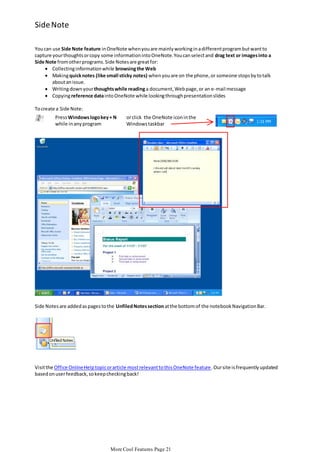 Side Note
You can use Side Note feature in OneNote when you are mainly working in a different program but want to
capture your thoughts or copy some information into OneNote. You can select and drag text or images into a
Side Note from other programs. Side Notes are great for:
 Collecting information while browsing the Web
 Making quick notes (like small sticky notes) when you are on the phone, or someone stops by to talk
about an issue.
 Writing down your thoughts while reading a document, Web page, or an e-mail message
 Copying reference data into OneNote while looking through presentation slides
To create a Side Note:

Press Windows logo key + N
while in any program

or click the OneNote icon in the
Windows taskbar

Side Notes are added as pages to the Unfiled Notes section at the bottom of the notebook Navigation Bar.

Visit the Office Online Help topic or article most relevant to this OneNote feature . Our site is frequently updated
based on user feedback, so keep checking back!

More Cool Features Page 21

 