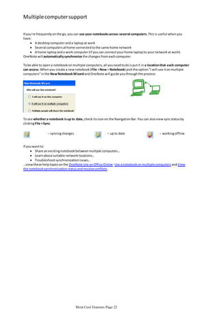 Multiple computer support
If you’re frequently on the go, you can use your notebooks across several computers. This is useful when you
have:
 A desktop computer and a laptop at work
 Several computers at home connected to the same home network
 A home laptop and a work computer (if you can connect your home laptop to your network at work)
OneNote will automatically synchronize the changes from each computer.
To be able to open a notebook on multiple computers, all you need to do is put it in a location that each computer
can access. When you create a new notebook (File > New > Notebook) pick the option "I will use it on multiple
computers" in the New Notebook Wizard and OneNote will guide you through the process:

To see whether a notebook is up to date, check its icon on the Navigation Bar. You can also view sync status by
clicking File > Sync.
- syncing changes

- up to date

- working offline

If you want to:
 Share an existing notebook between multiple computers…
 Learn about suitable network locations…
 Troubleshoot synchronization issues…
…view these help topics on the OneNote site on Office Online: Use a notebook on multiple computers and View
the notebook synchronization status and resolve conflicts.

More Cool Features Page 22

 